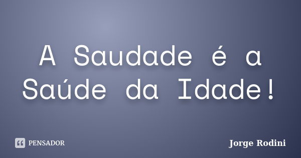 A Saudade é a Saúde da Idade!... Frase de Jorge Rodini.