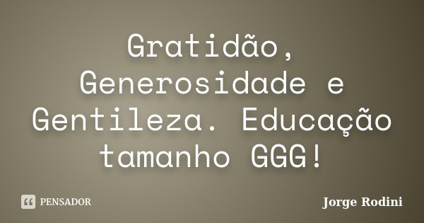 Gratidão, Generosidade e Gentileza. Educação tamanho GGG!... Frase de Jorge Rodini.