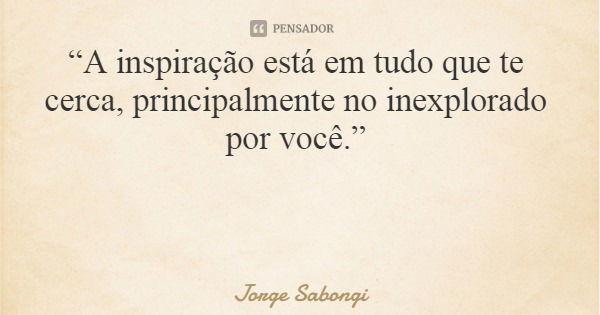“A inspiração está em tudo que te cerca, principalmente no inexplorado por você.”... Frase de Jorge Sabongi.