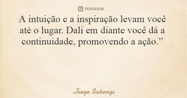 A intuição e a inspiração levam você até o lugar. Dali em diante você dá a continuidade, promovendo a ação.”... Frase de Jorge Sabongi.