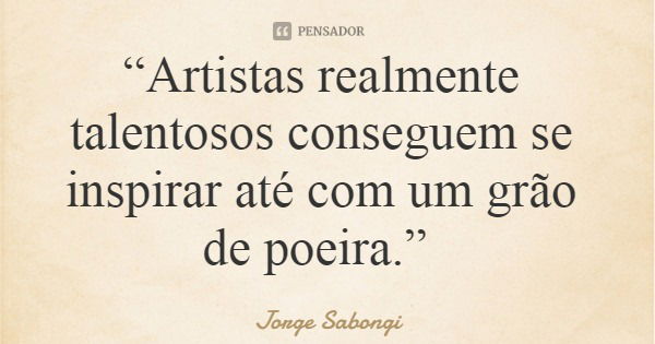 “Artistas realmente talentosos conseguem se inspirar até com um grão de poeira.”... Frase de Jorge Sabongi.