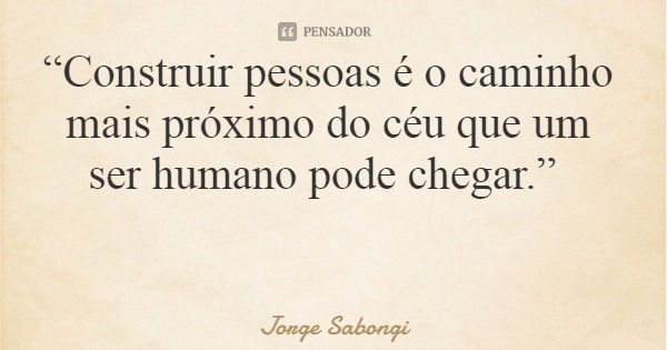 “Construir pessoas é o caminho mais próximo do céu que um ser humano pode chegar.”... Frase de Jorge Sabongi.