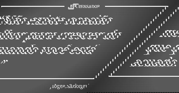 “Não existe ocasião melhor para crescer do que quando você está acuado.”... Frase de Jorge Sabongi.