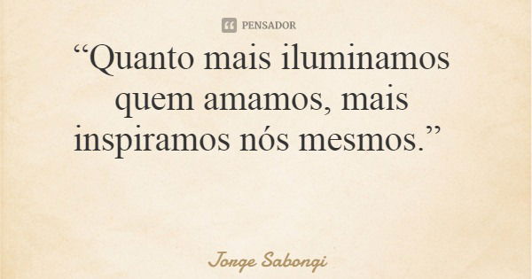 “Quanto mais iluminamos quem amamos, mais inspiramos nós mesmos.”... Frase de Jorge Sabongi.