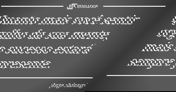 Quanto mais você sentir orgulho da sua mente, mais o sucesso estará sempre presente.... Frase de Jorge Sabongi.
