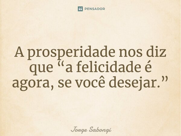 A prosperidade nos diz que “a felicidade é agora, se você desejar.”... Frase de Jorge Sabongi.