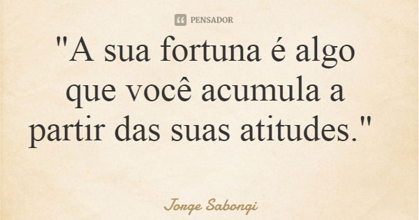 "A sua fortuna é algo que você acumula a partir das suas atitudes."... Frase de Jorge Sabongi.