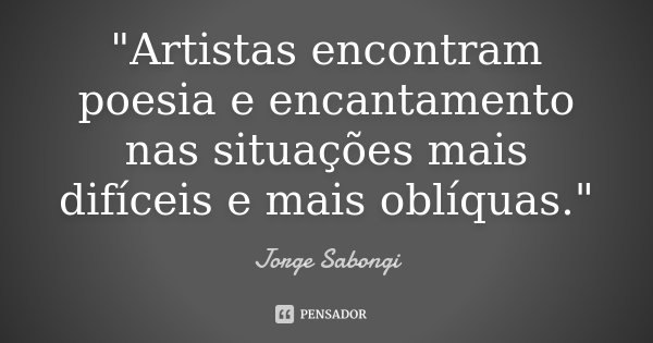 "Artistas encontram poesia e encantamento nas situações mais difíceis e mais oblíquas."... Frase de Jorge Sabongi.