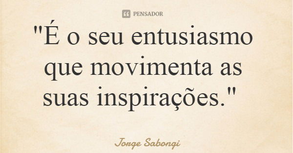 "É o seu entusiasmo que movimenta as suas inspirações."... Frase de Jorge Sabongi.