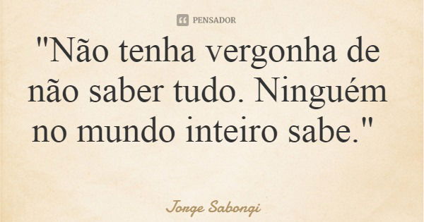 "Não tenha vergonha de não saber tudo. Ninguém no mundo inteiro sabe."... Frase de Jorge Sabongi.