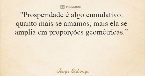 "Prosperidade é algo cumulativo: quanto mais se amamos, mais ela se amplia em proporções geométricas.”... Frase de Jorge Sabongi.