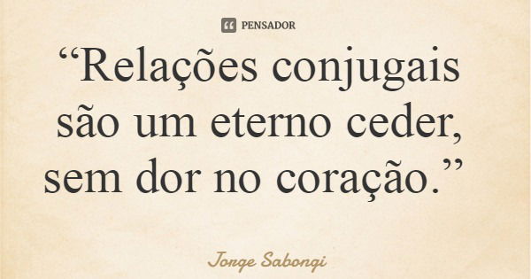 “Relações conjugais são um eterno ceder, sem dor no coração.”... Frase de Jorge Sabongi.