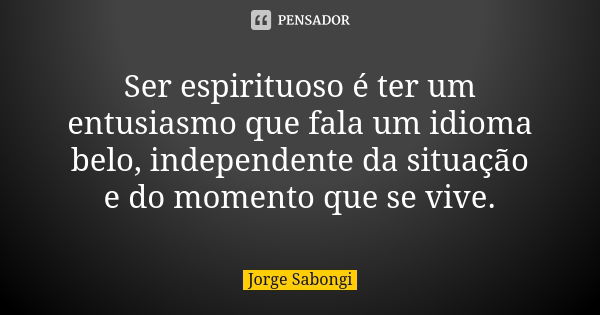 Ser espirituoso é ter um entusiasmo que fala um idioma belo, independente da situação e do momento que se vive.... Frase de Jorge Sabongi.