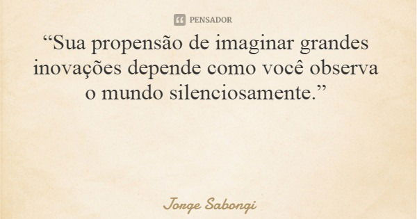 “Sua propensão de imaginar grandes inovações depende como você observa o mundo silenciosamente.”... Frase de Jorge Sabongi.