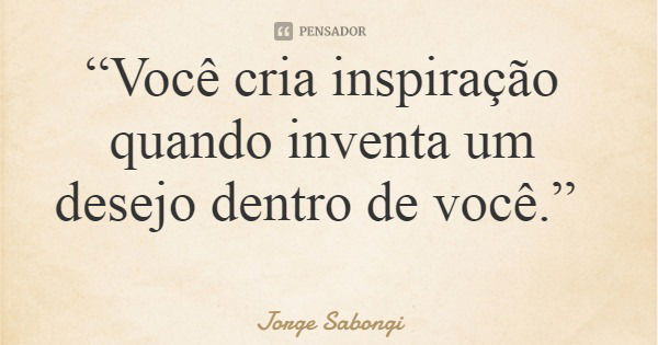 “Você cria inspiração quando inventa um desejo dentro de você.”... Frase de Jorge Sabongi.
