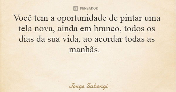 Você tem a oportunidade de pintar uma tela nova, ainda em branco, todos os dias da sua vida, ao acordar todas as manhãs.... Frase de Jorge Sabongi.