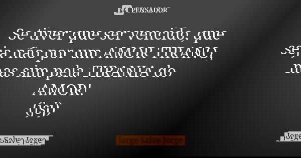 Se tiver que ser vencido, que seja não por um AMOR TIRANO, mas sim pela TIRANIA do AMOR! (jsj)... Frase de Jorge Salve Jorge.