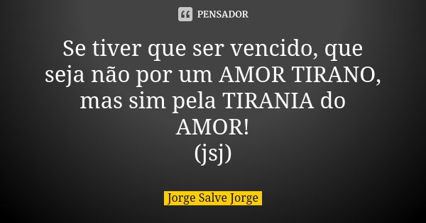 Se tiver que ser vencido, que seja não por um AMOR TIRANO, mas sim pela TIRANIA do AMOR! (jsj)... Frase de Jorge Salve Jorge.