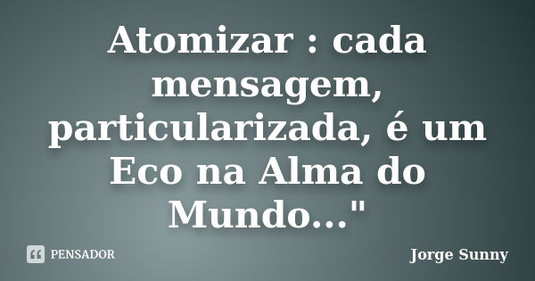 Atomizar : cada mensagem, particularizada, é um Eco na Alma do Mundo..."... Frase de Jorge Sunny.