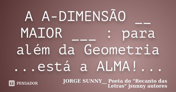 A A-DIMENSÃO __ MAIOR ___ : para além da Geometria ...está a ALMA!...... Frase de JORGE SUNNY__ Poeta do 