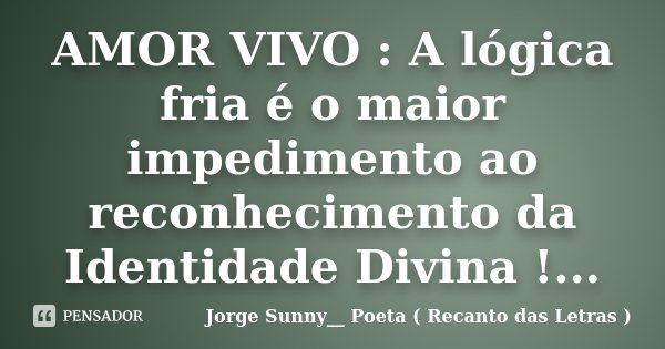 AMOR VIVO : A lógica fria é o maior impedimento ao reconhecimento da Identidade Divina !...... Frase de Jorge Sunny__ Poeta ( Recanto das Letras ).