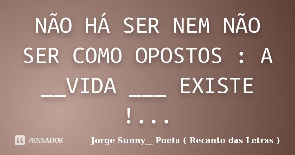 NÃO HÁ SER NEM NÃO SER COMO OPOSTOS : A __VIDA ___ EXISTE !...... Frase de Jorge Sunny__ Poeta ( Recanto das Letras ).