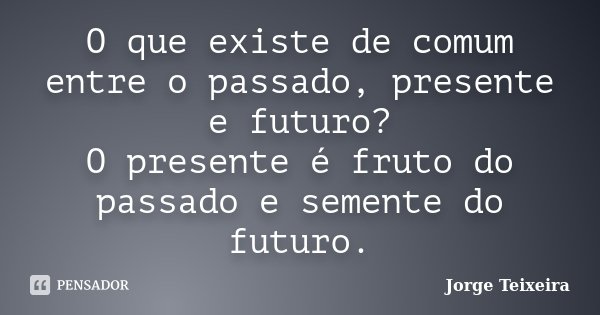 O que existe de comum entre o passado, presente e futuro? O presente é fruto do passado e semente do futuro.... Frase de Jorge Teixeira.