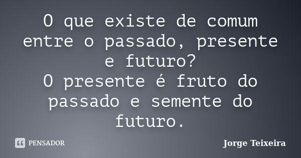 O que existe de comum entre o passado, presente e futuro? O presente é fruto do passado e semente do futuro.... Frase de Jorge Teixeira.