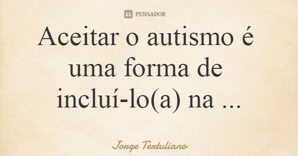 Aceitar o autismo é uma forma de incluí-lo(a) na sociedade... Frase de Jorge Tertuliano.