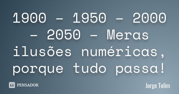 1900 – 1950 – 2000 – 2050 – Meras ilusões numéricas, porque tudo passa!... Frase de Jorge Tolim.