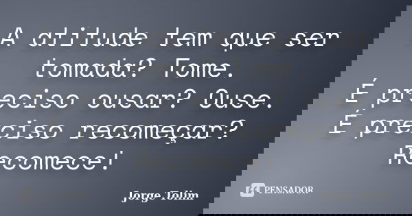 A atitude tem que ser tomada? Tome. É preciso ousar? Ouse. É preciso recomeçar? Recomece!... Frase de Jorge Tolim.