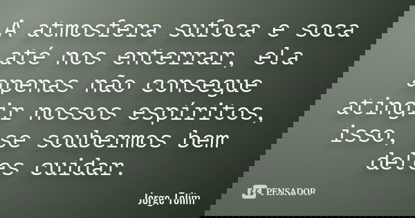 A atmosfera sufoca e soca até nos enterrar, ela apenas não consegue atingir nossos espíritos, isso, se soubermos bem deles cuidar.... Frase de Jorge Tolim.