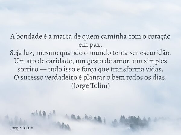 A bondade é a marca de quem caminha com o coração em paz. Seja luz, mesmo quando o mundo tenta ser escuridão. Um ato de caridade, um gesto de amor, um simples s... Frase de Jorge Tolim.