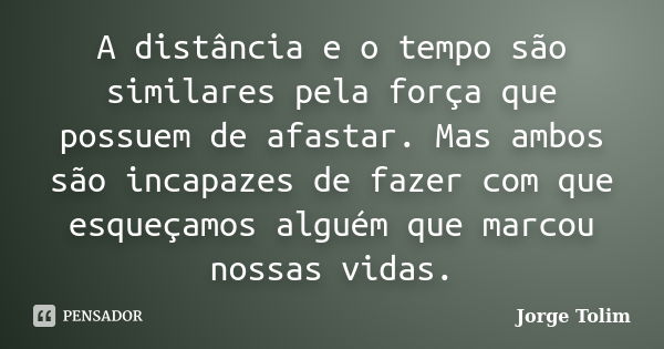 A distância e o tempo são similares pela força que possuem de afastar. Mas ambos são incapazes de fazer com que esqueçamos alguém que marcou nossas vidas.... Frase de Jorge Tolim.