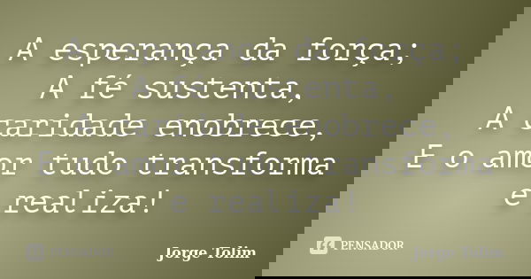 A esperança da força; A fé sustenta, A caridade enobrece, E o amor tudo transforma e realiza!... Frase de Jorge Tolim.