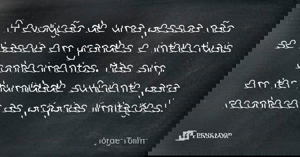 A evolução de uma pessoa não se baseia em grandes e intelectuais conhecimentos. Mas sim, em ter humildade suficiente para reconhecer as próprias limitações!... Frase de Jorge Tolim.