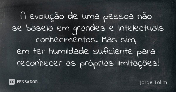 A evolução de uma pessoa não se baseia em grandes e intelectuais conhecimentos. Mas sim, em ter humildade suficiente para reconhecer as próprias limitações!... Frase de Jorge Tolim.