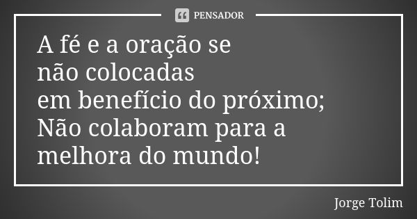 A fé e a oração se não colocadas em benefício do próximo; Não colaboram para a melhora do mundo!... Frase de Jorge Tolim.