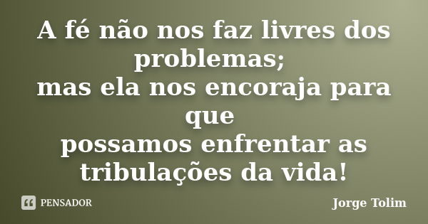 A fé não nos faz livres dos problemas; mas ela nos encoraja para que possamos enfrentar as tribulações da vida!... Frase de Jorge Tolim.