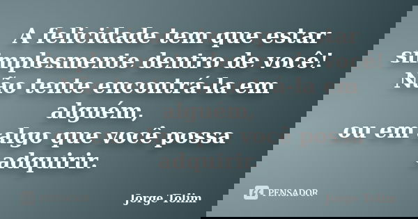 A felicidade tem que estar simplesmente dentro de você! Não tente encontrá-la em alguém, ou em algo que você possa adquirir.... Frase de Jorge Tolim.