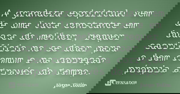 A grandeza espiritual vem de uma luta constante em busca do melhor, requer sacrifício no se doar para o bem comum e na correção própria através do tempo.... Frase de Jorge Tolim.