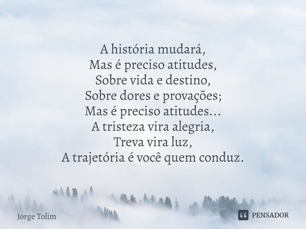 ⁠A história mudará,
Mas é preciso atitudes,
Sobre vida e destino,
Sobre dores e provações;
Mas é preciso atitudes...
A tristeza vira alegria,
Treva vira luz,
A ... Frase de Jorge Tolim.