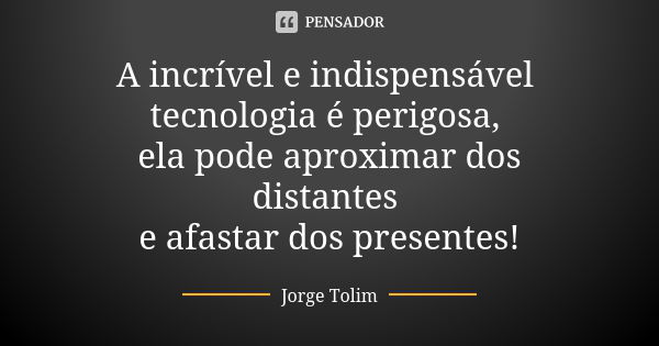 A incrível e indispensável tecnologia é perigosa, ela pode aproximar dos distantes e afastar dos presentes!... Frase de Jorge Tolim.