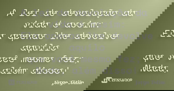 A lei de devolução da vida é assim: Ela apenas lhe devolve aquilo que você mesmo fez; Nada, além disso!... Frase de Jorge Tolim.