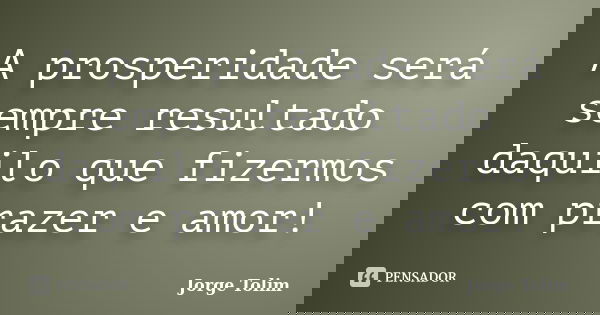 A prosperidade será sempre resultado daquilo que fizermos com prazer e amor!... Frase de Jorge Tolim.