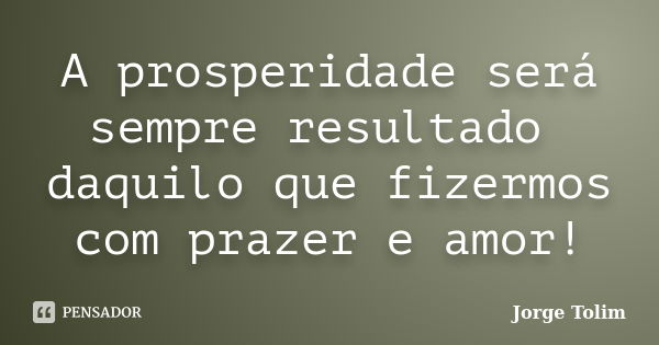 A prosperidade será sempre resultado daquilo que fizermos com prazer e amor!... Frase de Jorge Tolim.