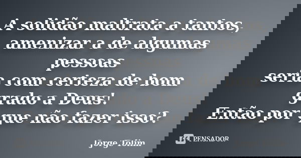 A solidão maltrata a tantos, amenizar a de algumas pessoas seria com certeza de bom grado a Deus! Então por que não fazer isso?... Frase de Jorge Tolim.
