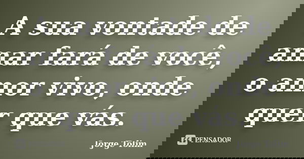 A sua vontade de amar fará de você, o amor vivo, onde quer que vás.... Frase de Jorge Tolim.