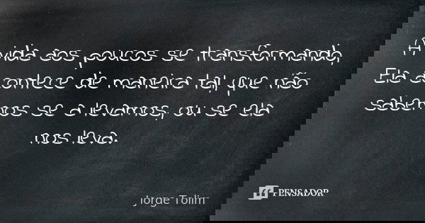A vida aos poucos se transformando, Ela acontece de maneira tal, que não sabemos se a levamos, ou se ela nos leva.... Frase de Jorge Tolim.