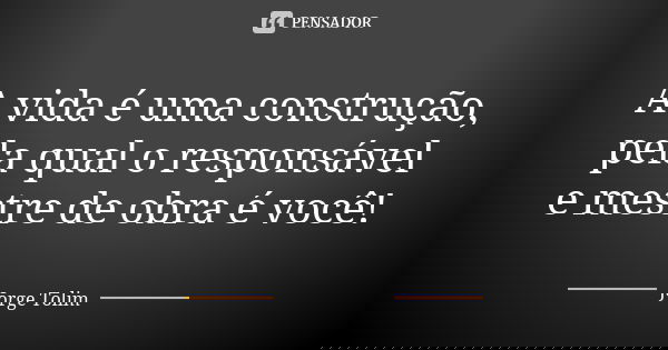 A vida é uma construção, pela qual o responsável e mestre de obra é você!... Frase de Jorge Tolim.